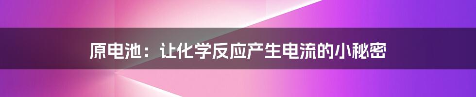 原电池:让化学反应产生电流的小秘密