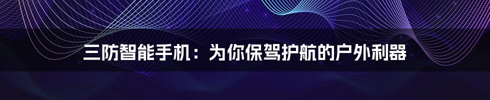 三防智能手机:为你保驾护航的户外利器