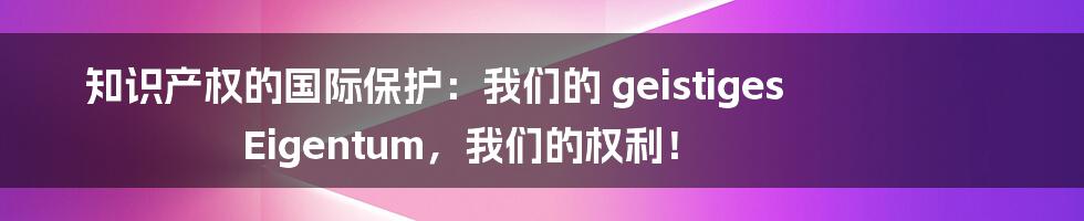 知识产权的国际保护:我们的 geistiges Eigentum,我们的权利!