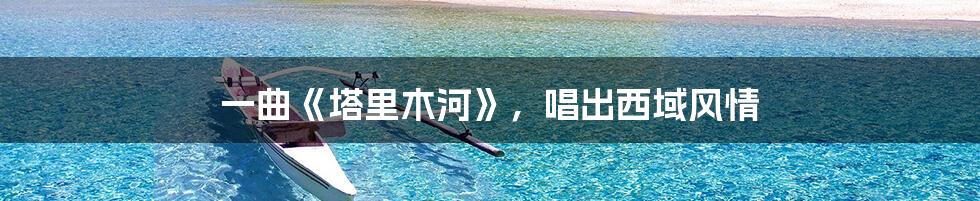一曲《塔里木河》,唱出西域风情