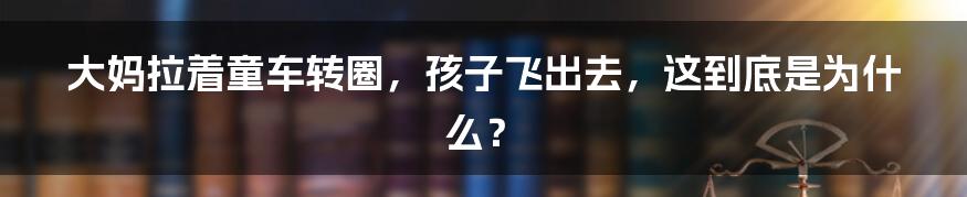 大妈拉着童车转圈,孩子飞出去,这到底是为什么?