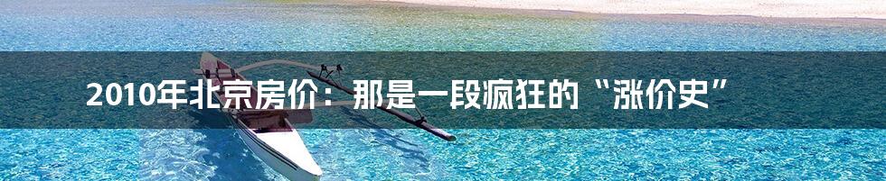 2010年北京房价:那是一段疯狂的“涨价史”