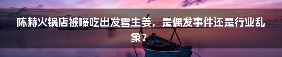 陈赫火锅店被曝吃出发霉生姜,是偶发事件还是行业乱象?