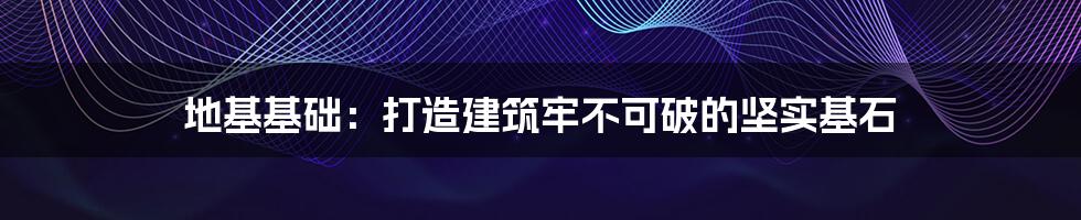 地基基础:打造建筑牢不可破的坚实基石