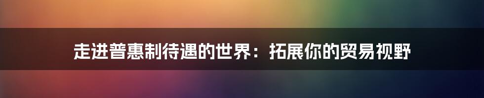 走进普惠制待遇的世界:拓展你的贸易视野