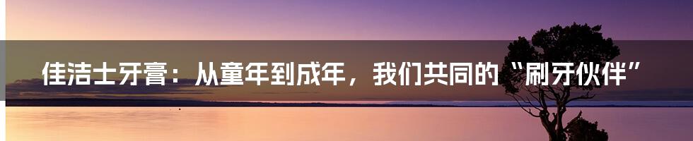 佳洁士牙膏:从童年到成年,我们共同的“刷牙伙伴”