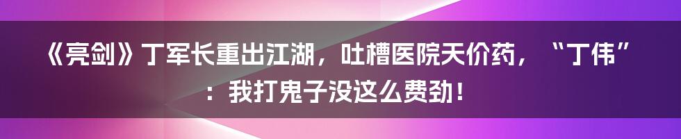 《亮剑》丁军长重出江湖,吐槽医院天价药,“丁伟”:我打鬼子没这么费劲!