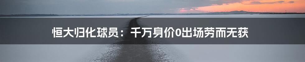 恒大归化球员:千万身价0出场劳而无获