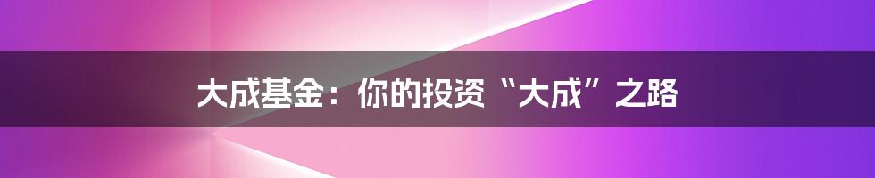 大成基金:你的投资“大成”之路