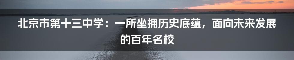 北京市第十三中学:一所坐拥历史底蕴,面向未来发展的百年名校