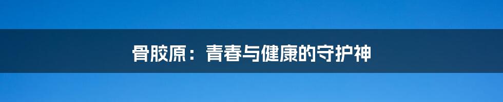骨胶原：青春与健康的守护神