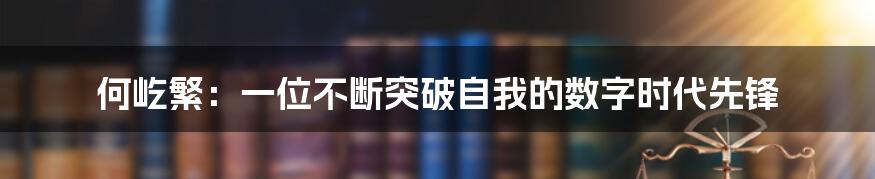 何屹繁：一位不断突破自我的数字时代先锋