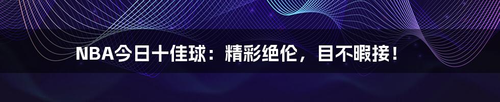 NBA今日十佳球:精彩绝伦,目不暇接!