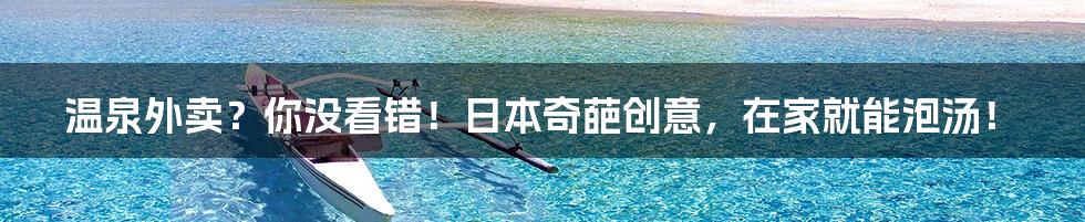 温泉外卖?你没看错!日本奇葩创意,在家就能泡汤!