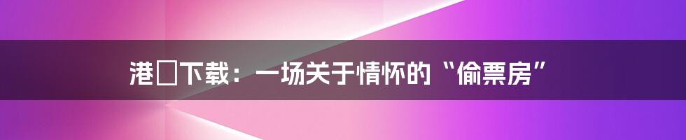 港囧下载:一场关于情怀的“偷票房”