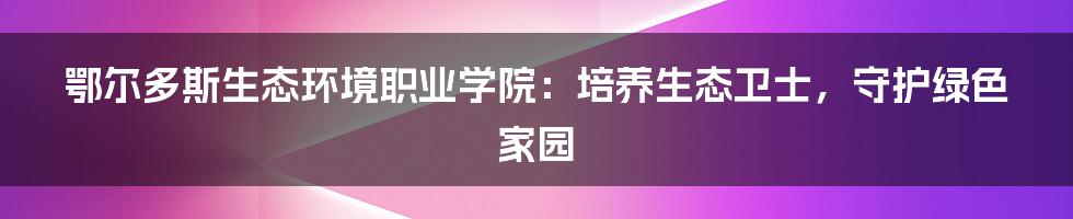 鄂尔多斯生态环境职业学院:培养生态卫士,守护绿色家园