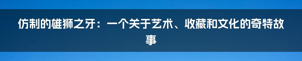 仿制的雄狮之牙:一个关于艺术、收藏和文化的奇特故事