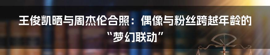 王俊凯晒与周杰伦合照:偶像与粉丝跨越年龄的“梦幻联动”