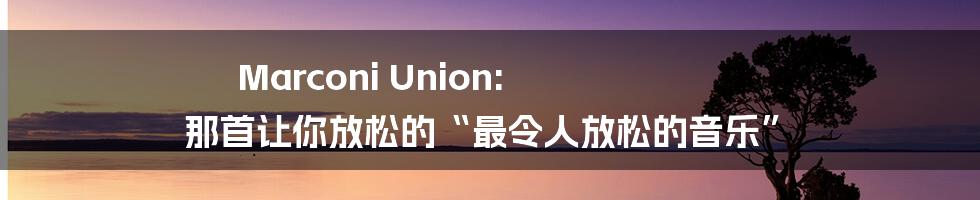 Marconi Union: 那首让你放松的“最令人放松的音乐”