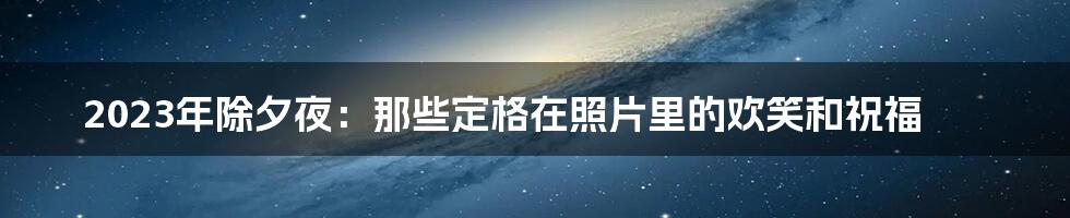 2023年除夕夜：那些定格在照片里的欢笑和祝福