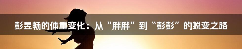 彭昱畅的体重变化:从“胖胖”到“彭彭”的蜕变之路