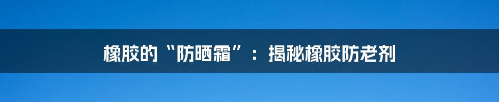 橡胶的“防晒霜”:揭秘橡胶防老剂