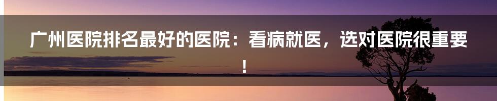 广州医院排名最好的医院:看病就医,选对医院很重要!