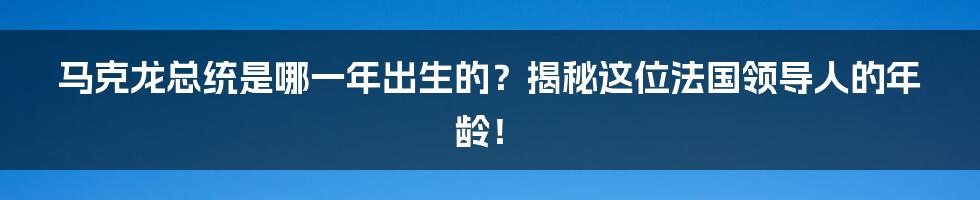马克龙总统是哪一年出生的?揭秘这位法国领导人的年龄!