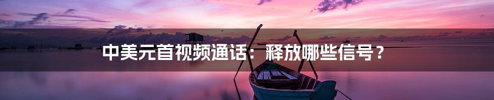 中美元首视频通话:释放哪些信号?