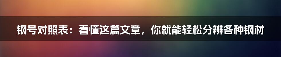 钢号对照表:看懂这篇文章,你就能轻松分辨各种钢材