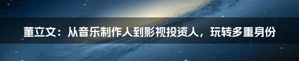 董立文：从音乐制作人到影视投资人，玩转多重身份