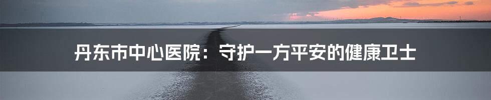 丹东市中心医院：守护一方平安的健康卫士
