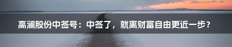 高澜股份中签号:中签了,就离财富自由更近一步?