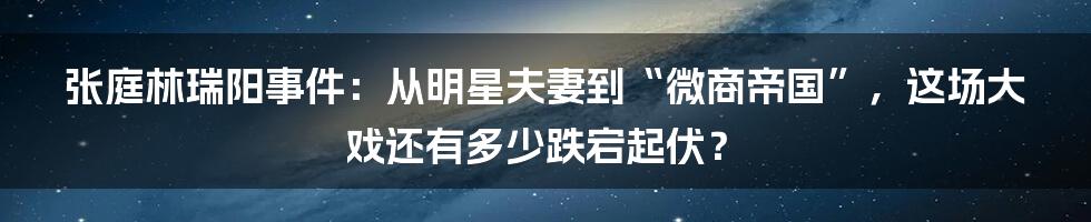 张庭林瑞阳事件：从明星夫妻到“微商帝国”，这场大戏还有多少跌宕起伏？