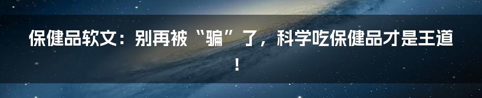 保健品软文：别再被“骗”了，科学吃保健品才是王道！