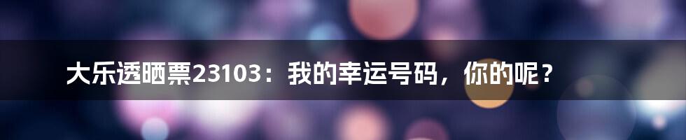大乐透晒票23103:我的幸运号码,你的呢?