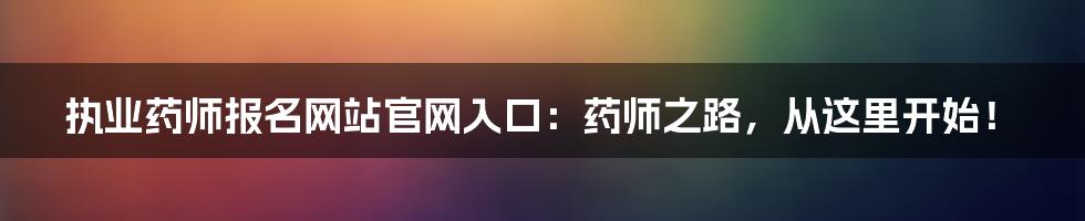 执业药师报名网站官网入口:药师之路,从这里开始!