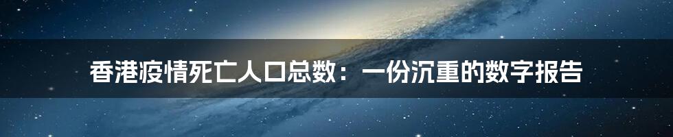 香港疫情死亡人口总数:一份沉重的数字报告