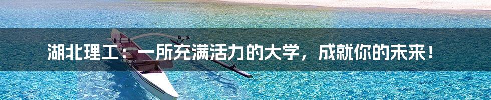 湖北理工：一所充满活力的大学，成就你的未来！