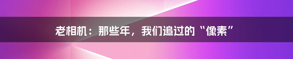 老相机:那些年,我们追过的“像素”