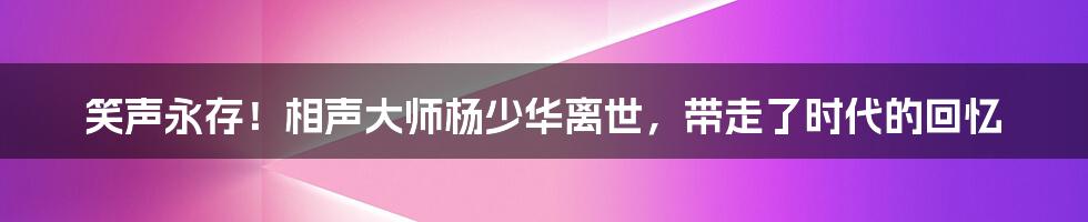 笑声永存!相声大师杨少华离世,带走了时代的回忆