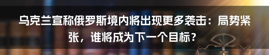 乌克兰宣称俄罗斯境内将出现更多袭击:局势紧张,谁将成为下一个目标?