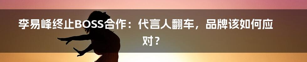 李易峰终止BOSS合作:代言人翻车,品牌该如何应对?