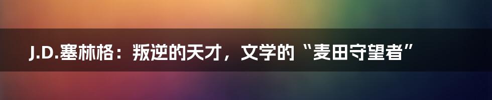 J.D.塞林格：叛逆的天才，文学的“麦田守望者”