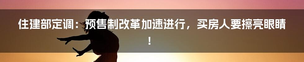住建部定调:预售制改革加速进行,买房人要擦亮眼睛!