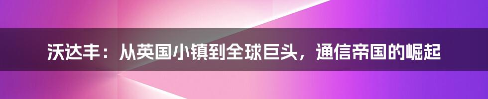 沃达丰：从英国小镇到全球巨头，通信帝国的崛起