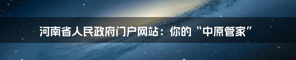 河南省人民政府门户网站：你的“中原管家”