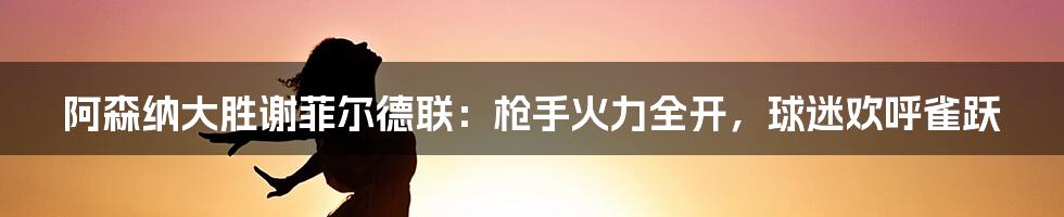 阿森纳大胜谢菲尔德联:枪手火力全开,球迷欢呼雀跃