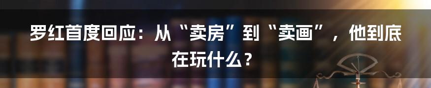 罗红首度回应:从“卖房”到“卖画”,他到底在玩什么?