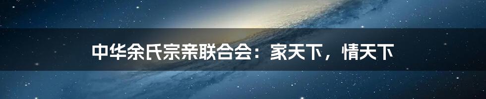中华余氏宗亲联合会:家天下,情天下